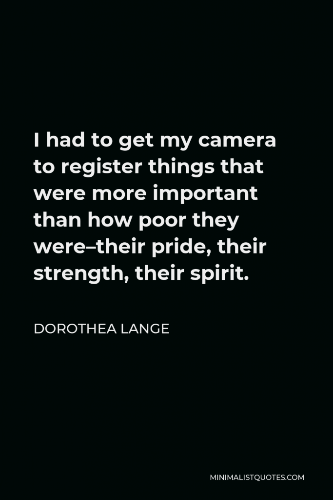 Dorothea Lange Quote - I had to get my camera to register things that were more important than how poor they were–their pride, their strength, their spirit.