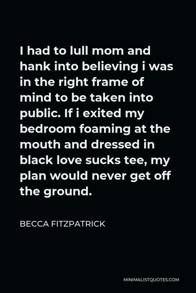 Becca Fitzpatrick Quote - I had to lull mom and hank into believing i was in the right frame of mind to be taken into public. If i exited my bedroom foaming at the mouth and dressed in black love sucks tee, my plan would never get off the ground.