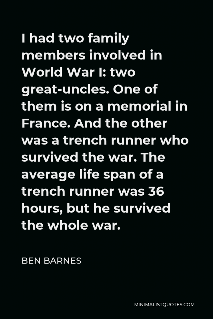 Ben Barnes Quote - I had two family members involved in World War I: two great-uncles. One of them is on a memorial in France. And the other was a trench runner who survived the war. The average life span of a trench runner was 36 hours, but he survived the whole war.