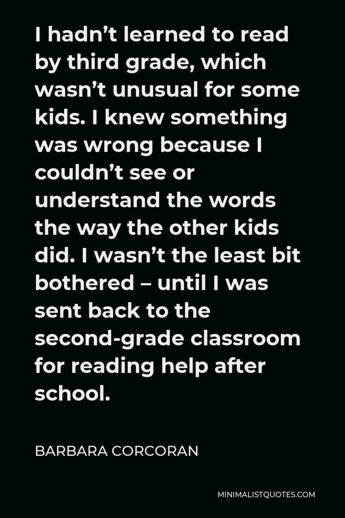 Barbara Corcoran Quote - I hadn’t learned to read by third grade, which wasn’t unusual for some kids. I knew something was wrong because I couldn’t see or understand the words the way the other kids did. I wasn’t the least bit bothered – until I was sent back to the second-grade classroom for reading help after school.