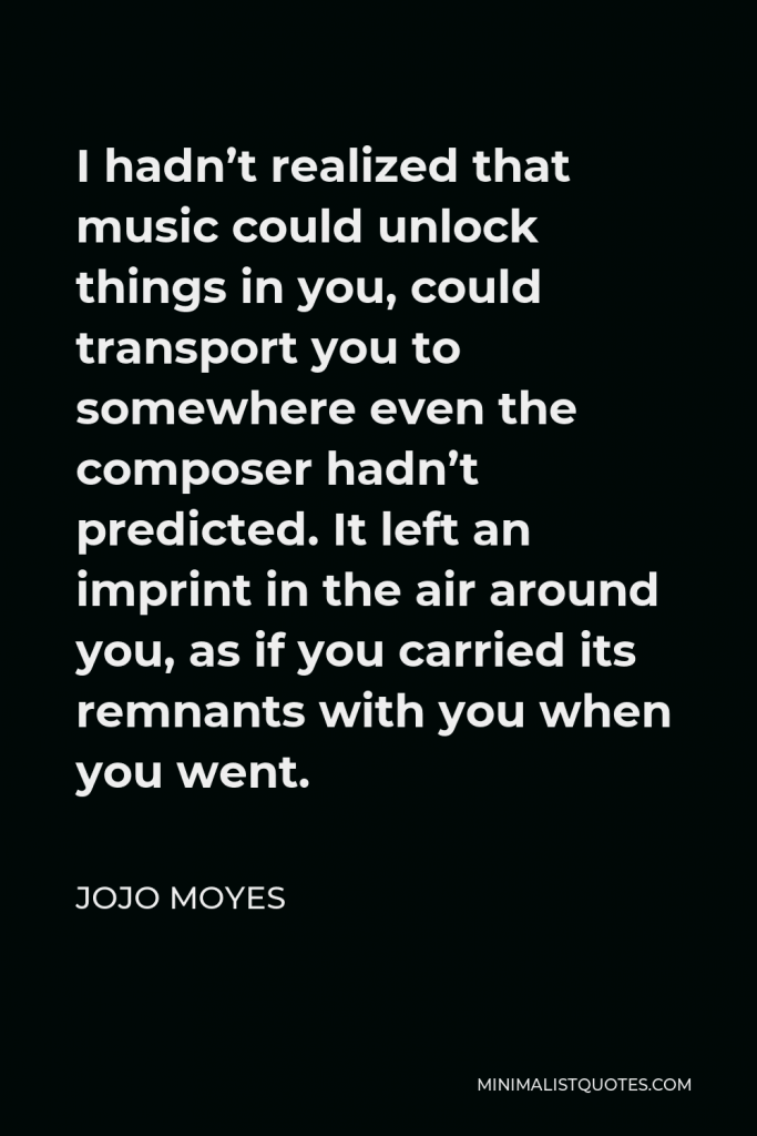Jojo Moyes Quote - I hadn’t realized that music could unlock things in you, could transport you to somewhere even the composer hadn’t predicted. It left an imprint in the air around you, as if you carried its remnants with you when you went.