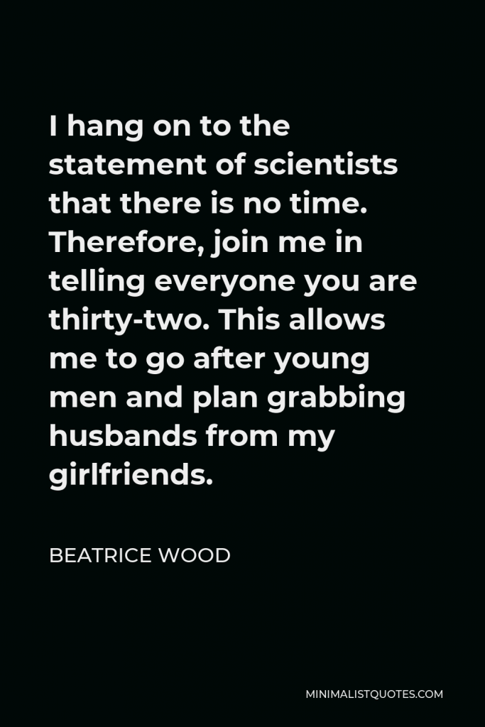 Beatrice Wood Quote - I hang on to the statement of scientists that there is no time. Therefore, join me in telling everyone you are thirty-two. This allows me to go after young men and plan grabbing husbands from my girlfriends.