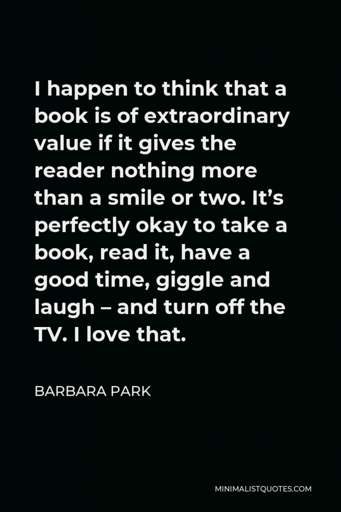 Barbara Park Quote - I happen to think that a book is of extraordinary value if it gives the reader nothing more than a smile or two. It’s perfectly okay to take a book, read it, have a good time, giggle and laugh – and turn off the TV. I love that.