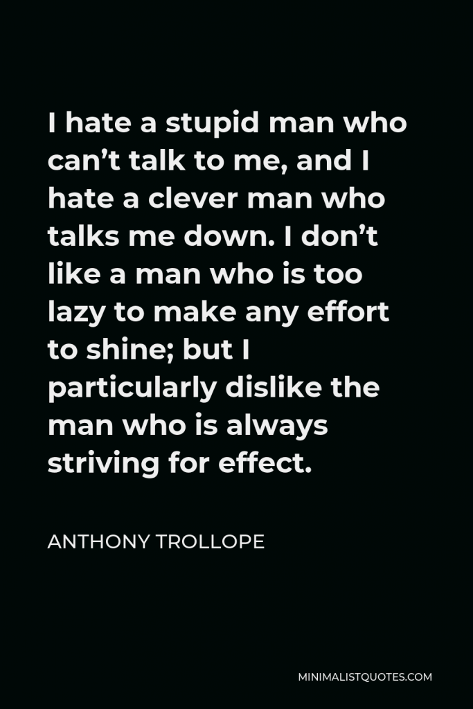 Anthony Trollope Quote - I hate a stupid man who can’t talk to me, and I hate a clever man who talks me down. I don’t like a man who is too lazy to make any effort to shine; but I particularly dislike the man who is always striving for effect.
