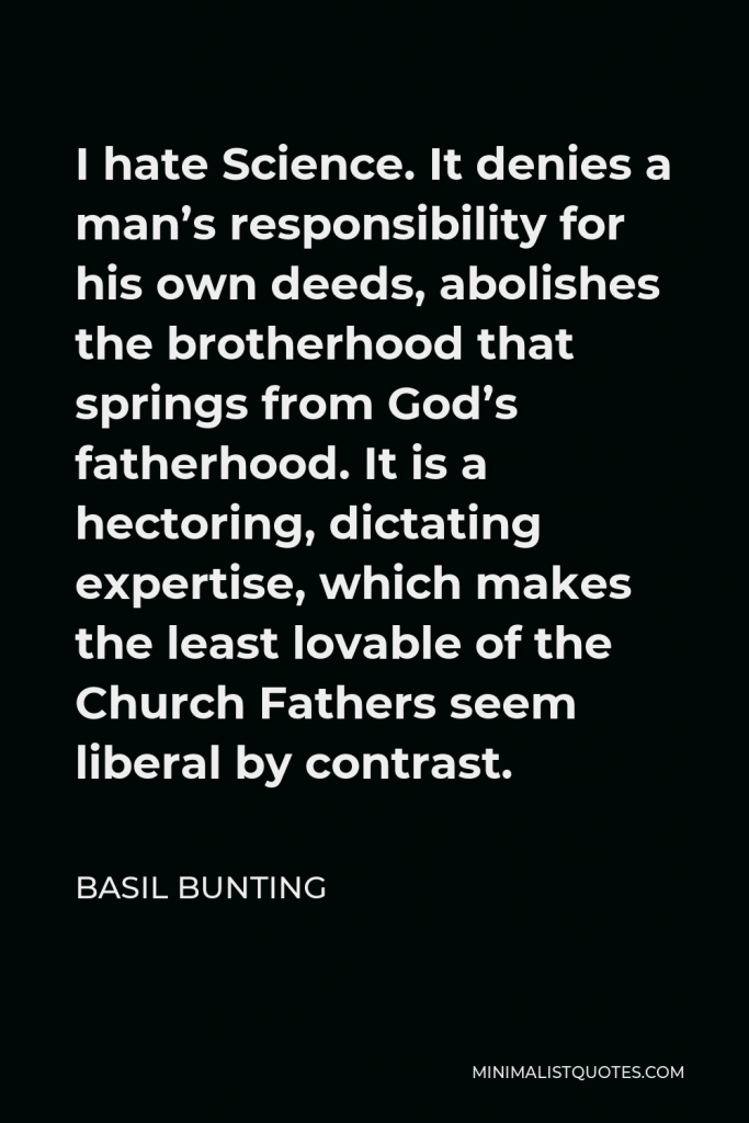 Basil Bunting Quote - I hate Science. It denies a man’s responsibility for his own deeds, abolishes the brotherhood that springs from God’s fatherhood. It is a hectoring, dictating expertise, which makes the least lovable of the Church Fathers seem liberal by contrast.