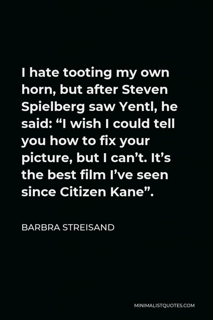 Barbra Streisand Quote - I hate tooting my own horn, but after Steven Spielberg saw Yentl, he said: “I wish I could tell you how to fix your picture, but I can’t. It’s the best film I’ve seen since Citizen Kane”.