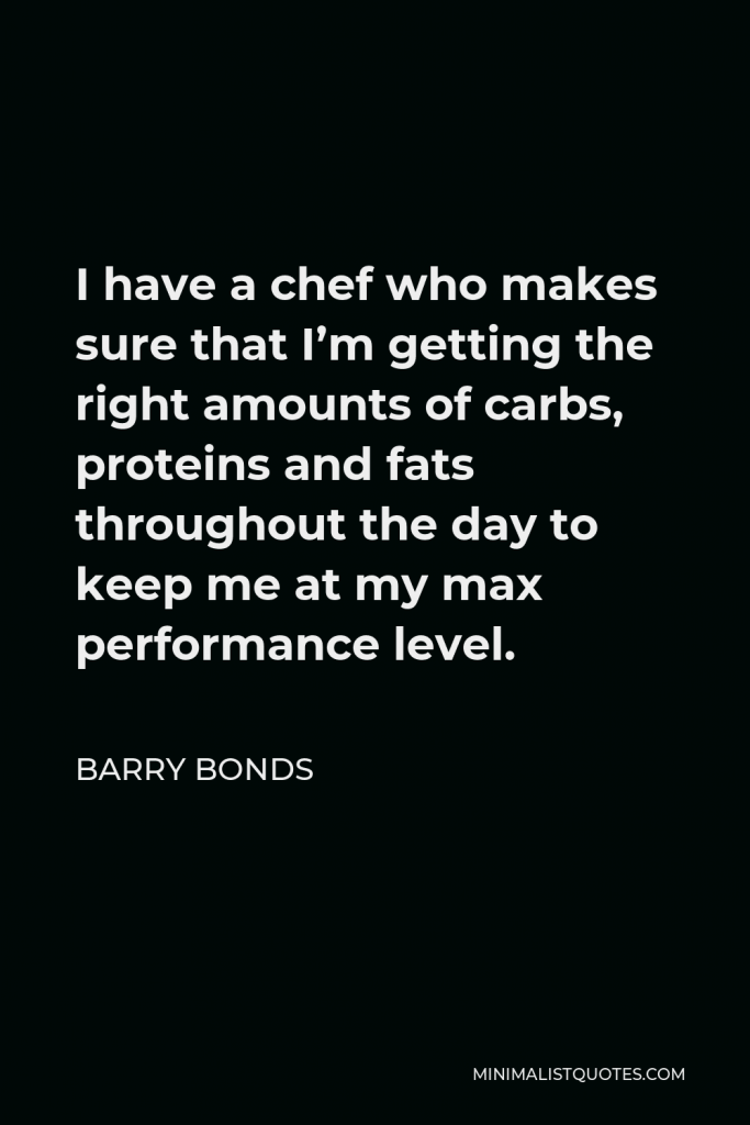 Barry Bonds Quote - I have a chef who makes sure that I’m getting the right amounts of carbs, proteins and fats throughout the day to keep me at my max performance level.