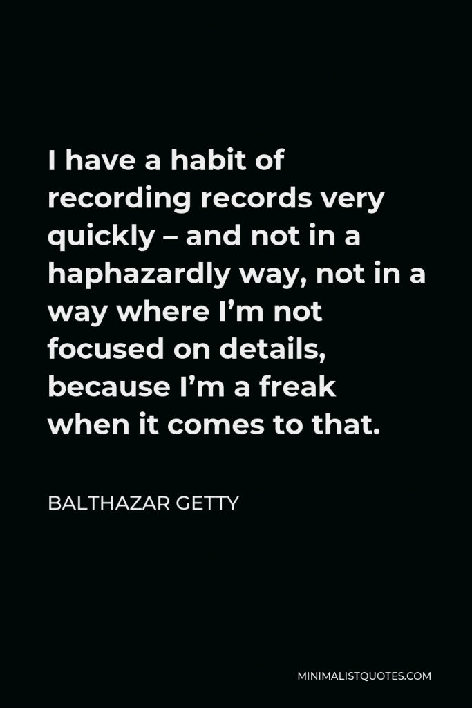 Balthazar Getty Quote - I have a habit of recording records very quickly – and not in a haphazardly way, not in a way where I’m not focused on details, because I’m a freak when it comes to that.
