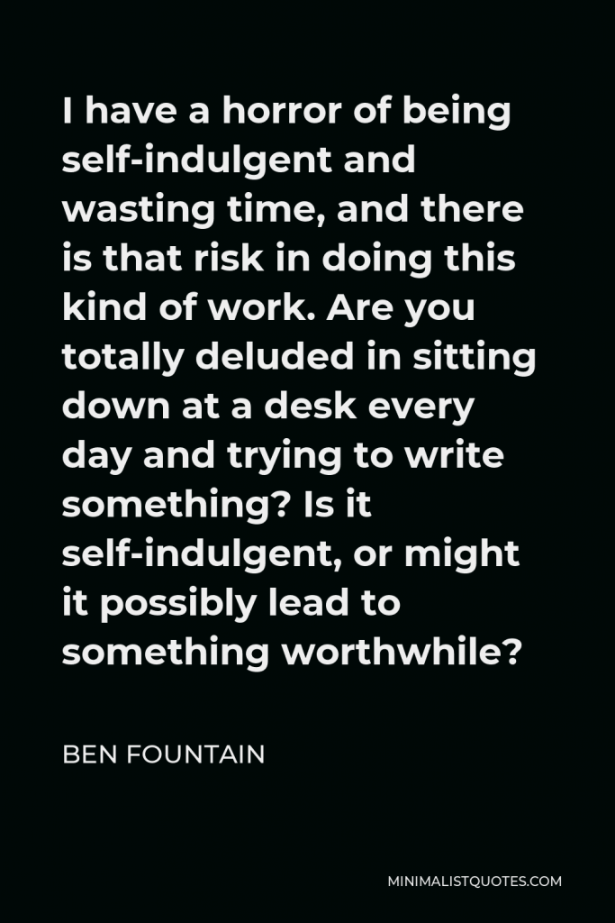 Ben Fountain Quote - I have a horror of being self-indulgent and wasting time, and there is that risk in doing this kind of work. Are you totally deluded in sitting down at a desk every day and trying to write something? Is it self-indulgent, or might it possibly lead to something worthwhile?