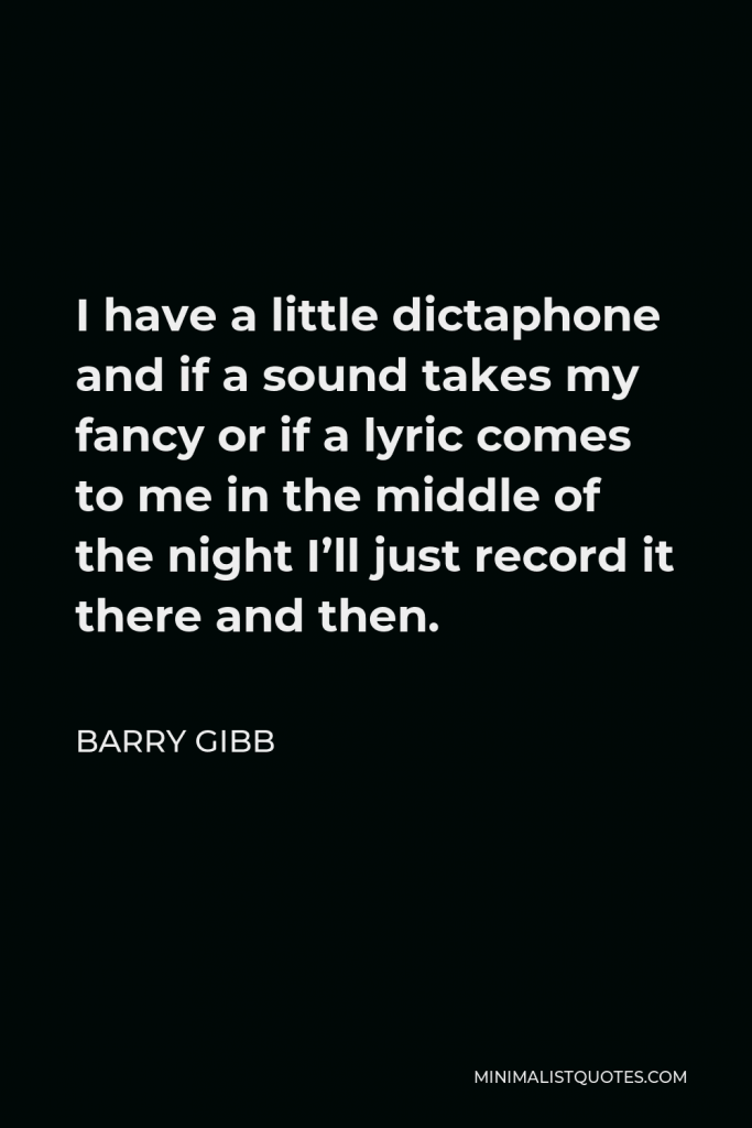Barry Gibb Quote - I have a little dictaphone and if a sound takes my fancy or if a lyric comes to me in the middle of the night I’ll just record it there and then.