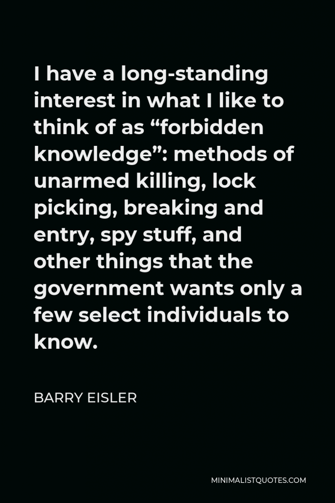 Barry Eisler Quote - I have a long-standing interest in what I like to think of as “forbidden knowledge”: methods of unarmed killing, lock picking, breaking and entry, spy stuff, and other things that the government wants only a few select individuals to know.