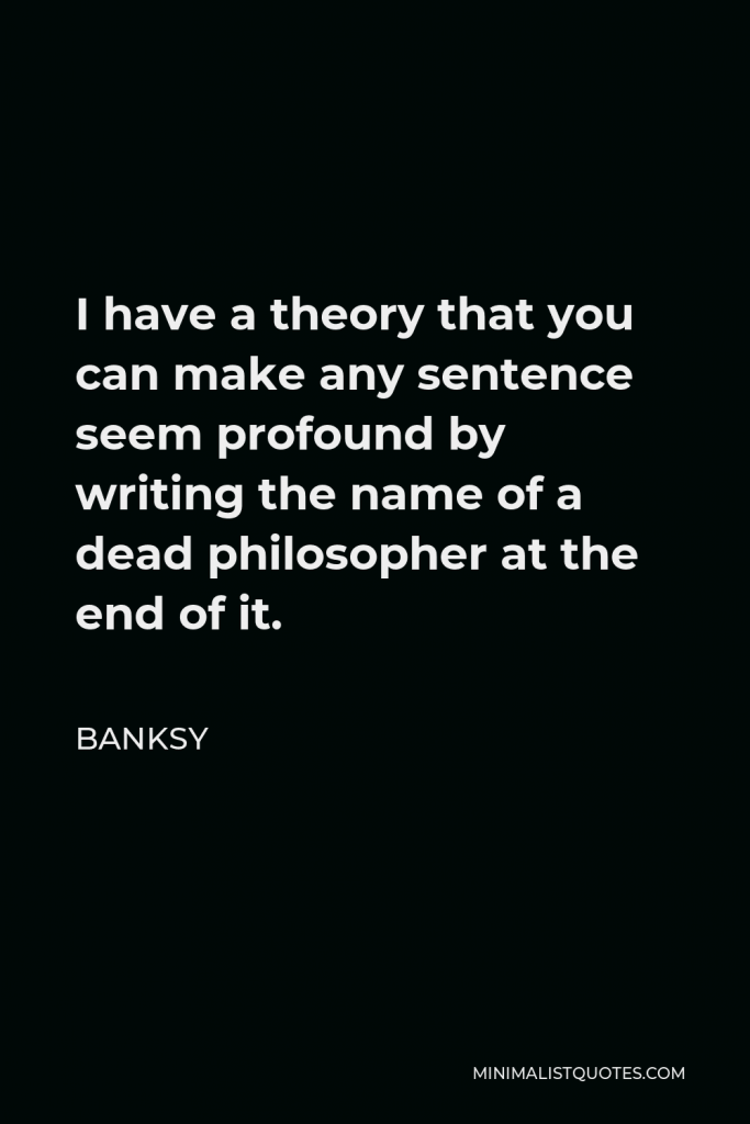 Banksy Quote - I have a theory that you can make any sentence seem profound by writing the name of a dead philosopher at the end of it.