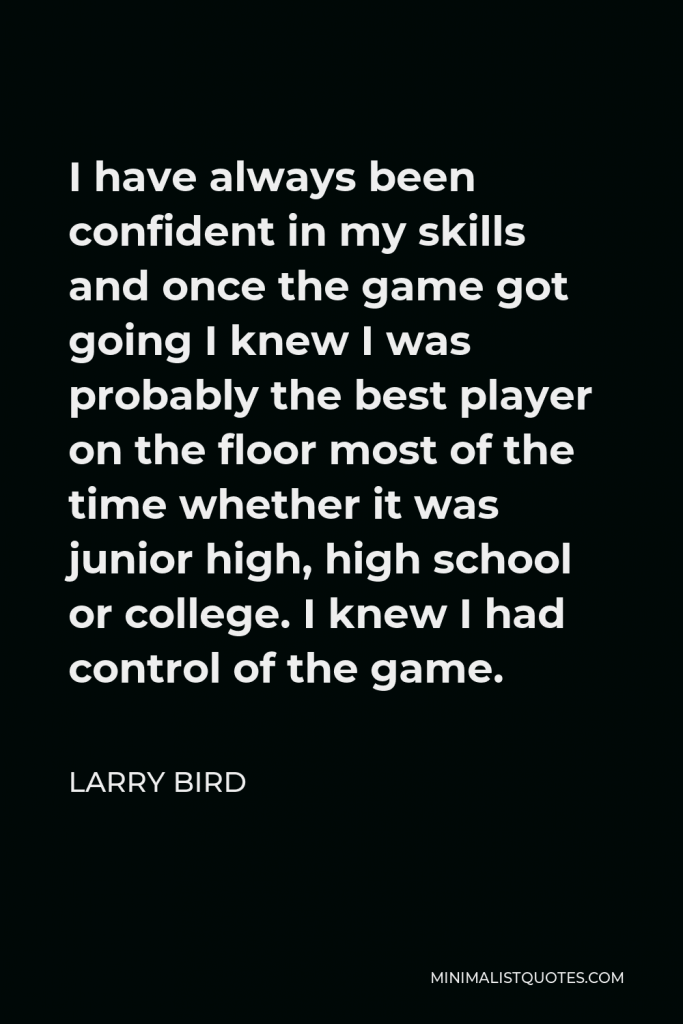 Larry Bird Quote - I have always been confident in my skills and once the game got going I knew I was probably the best player on the floor most of the time whether it was junior high, high school or college. I knew I had control of the game.
