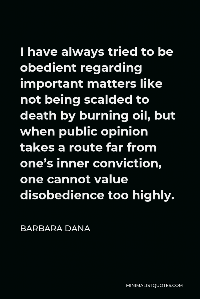Barbara Dana Quote - I have always tried to be obedient regarding important matters like not being scalded to death by burning oil, but when public opinion takes a route far from one’s inner conviction, one cannot value disobedience too highly.
