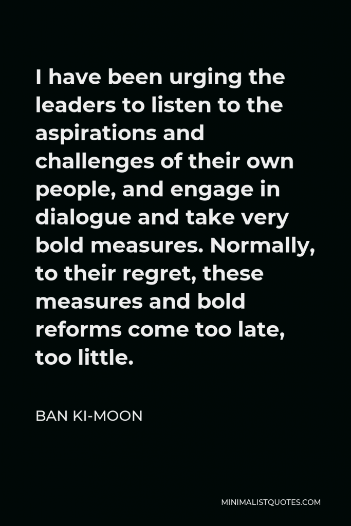 Ban Ki-moon Quote - I have been urging the leaders to listen to the aspirations and challenges of their own people, and engage in dialogue and take very bold measures. Normally, to their regret, these measures and bold reforms come too late, too little.