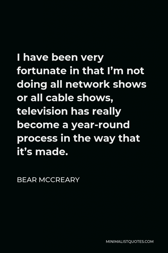 Bear McCreary Quote - I have been very fortunate in that I’m not doing all network shows or all cable shows, television has really become a year-round process in the way that it’s made.