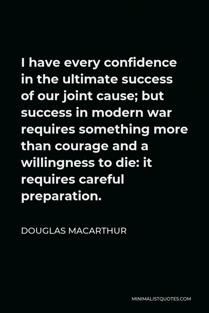Douglas MacArthur Quote - I have every confidence in the ultimate success of our joint cause; but success in modern war requires something more than courage and a willingness to die: it requires careful preparation.
