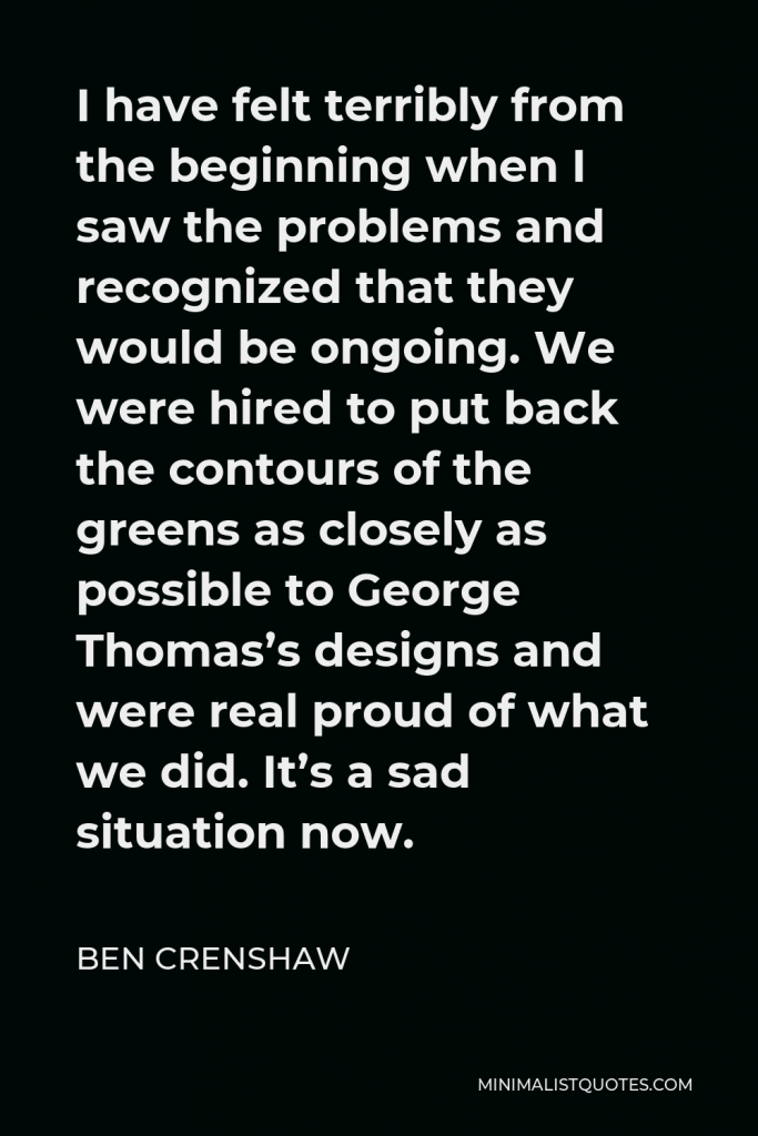 Ben Crenshaw Quote - I have felt terribly from the beginning when I saw the problems and recognized that they would be ongoing. We were hired to put back the contours of the greens as closely as possible to George Thomas’s designs and were real proud of what we did. It’s a sad situation now.