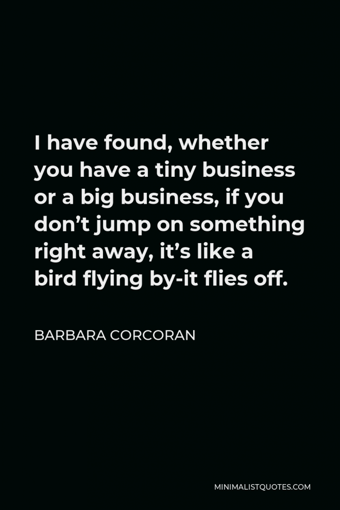 Barbara Corcoran Quote - I have found, whether you have a tiny business or a big business, if you don’t jump on something right away, it’s like a bird flying by-it flies off.