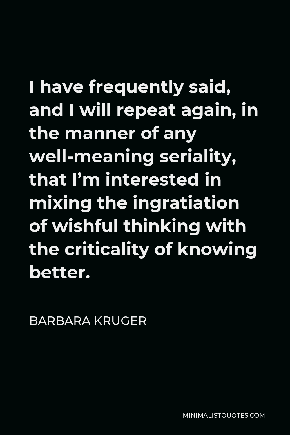 Barbara Kruger Quote - I have frequently said, and I will repeat again, in the manner of any well-meaning seriality, that I’m interested in mixing the ingratiation of wishful thinking with the criticality of knowing better.