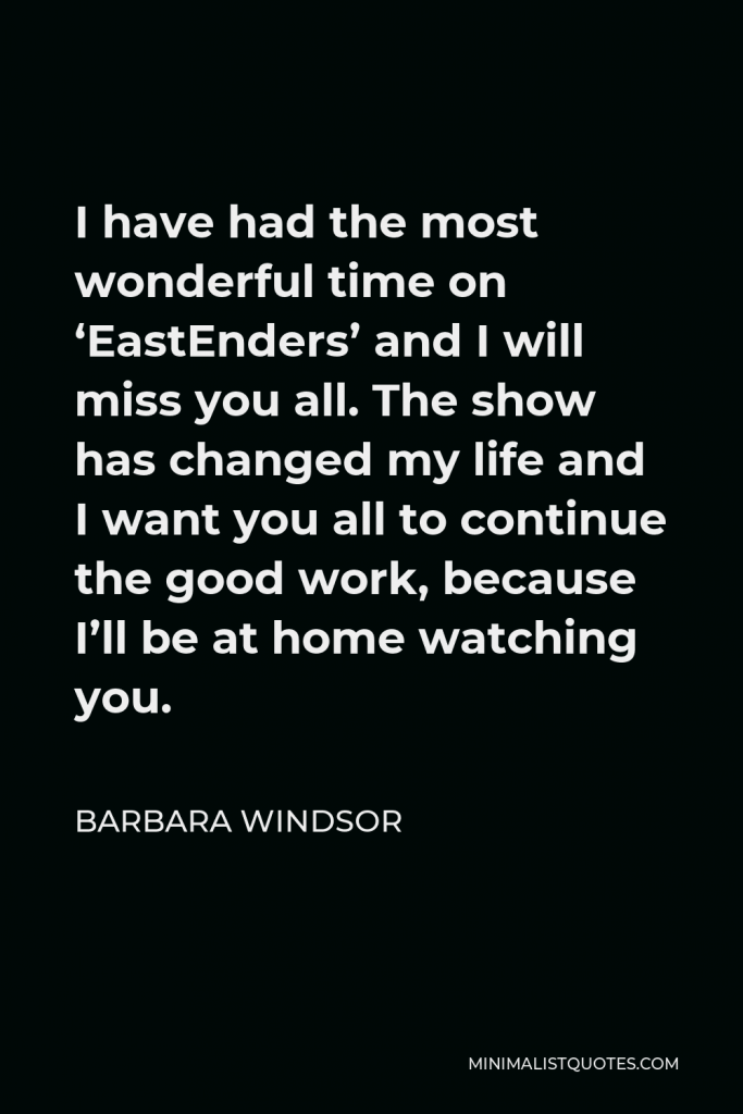 Barbara Windsor Quote - I have had the most wonderful time on ‘EastEnders’ and I will miss you all. The show has changed my life and I want you all to continue the good work, because I’ll be at home watching you.