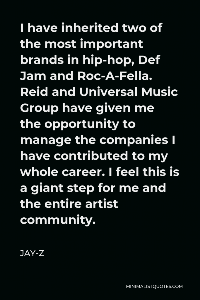 Jay-Z Quote - I have inherited two of the most important brands in hip-hop, Def Jam and Roc-A-Fella. Reid and Universal Music Group have given me the opportunity to manage the companies I have contributed to my whole career. I feel this is a giant step for me and the entire artist community.