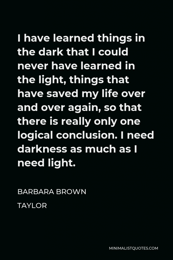 Barbara Brown Taylor Quote - I have learned things in the dark that I could never have learned in the light, things that have saved my life over and over again, so that there is really only one logical conclusion. I need darkness as much as I need light.