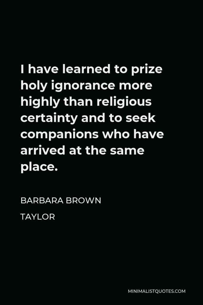 Barbara Brown Taylor Quote - I have learned to prize holy ignorance more highly than religious certainty and to seek companions who have arrived at the same place.
