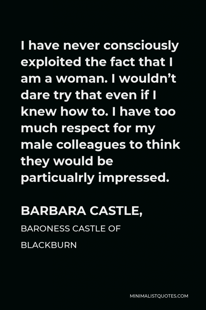 Barbara Castle, Baroness Castle of Blackburn Quote - I have never consciously exploited the fact that I am a woman. I wouldn’t dare try that even if I knew how to. I have too much respect for my male colleagues to think they would be particualrly impressed.