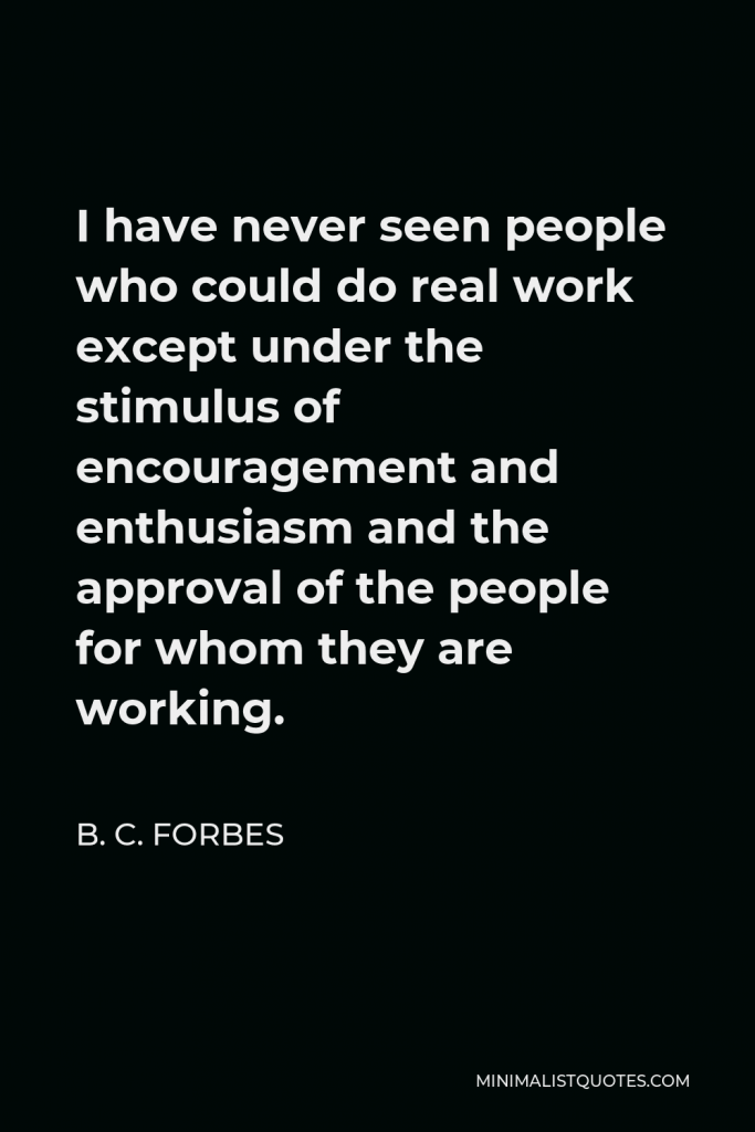 B. C. Forbes Quote - I have never seen people who could do real work except under the stimulus of encouragement and enthusiasm and the approval of the people for whom they are working.