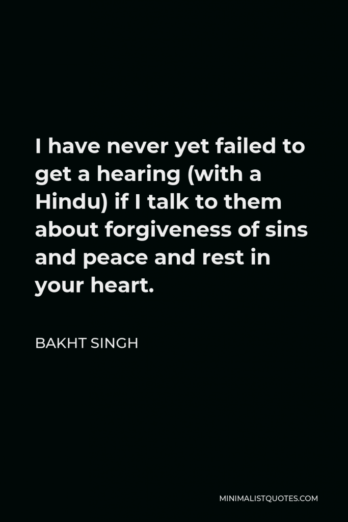 Bakht Singh Quote - I have never yet failed to get a hearing (with a Hindu) if I talk to them about forgiveness of sins and peace and rest in your heart.