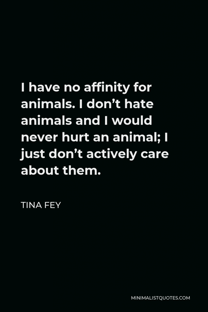 Tina Fey Quote - I have no affinity for animals. I don’t hate animals and I would never hurt an animal; I just don’t actively care about them.
