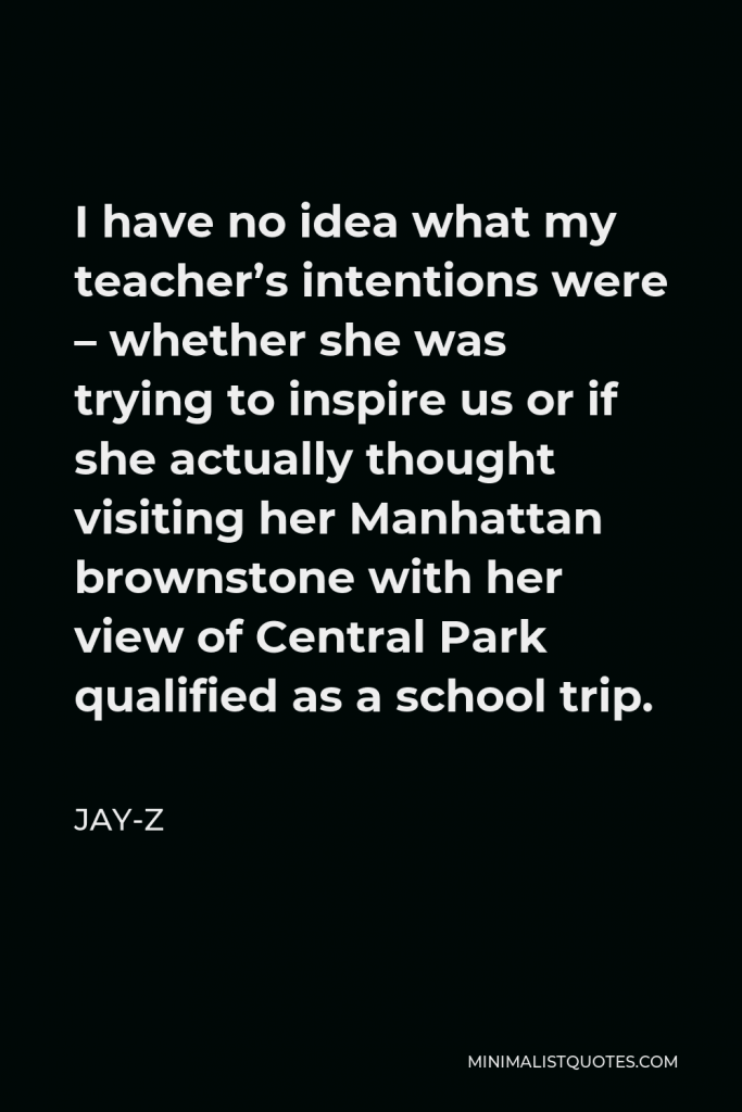 Jay-Z Quote - I have no idea what my teacher’s intentions were – whether she was trying to inspire us or if she actually thought visiting her Manhattan brownstone with her view of Central Park qualified as a school trip.