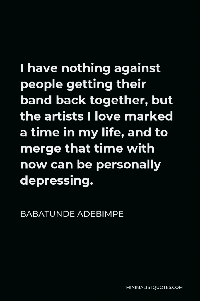 Babatunde Adebimpe Quote - I have nothing against people getting their band back together, but the artists I love marked a time in my life, and to merge that time with now can be personally depressing.