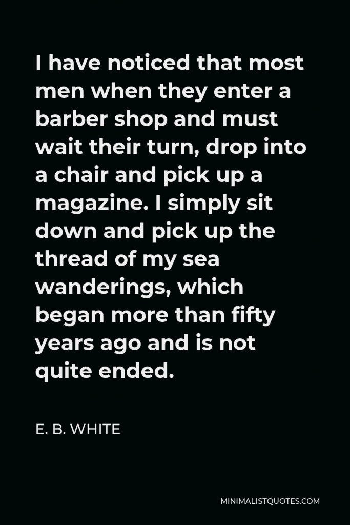 E. B. White Quote - I have noticed that most men when they enter a barber shop and must wait their turn, drop into a chair and pick up a magazine. I simply sit down and pick up the thread of my sea wanderings, which began more than fifty years ago and is not quite ended.