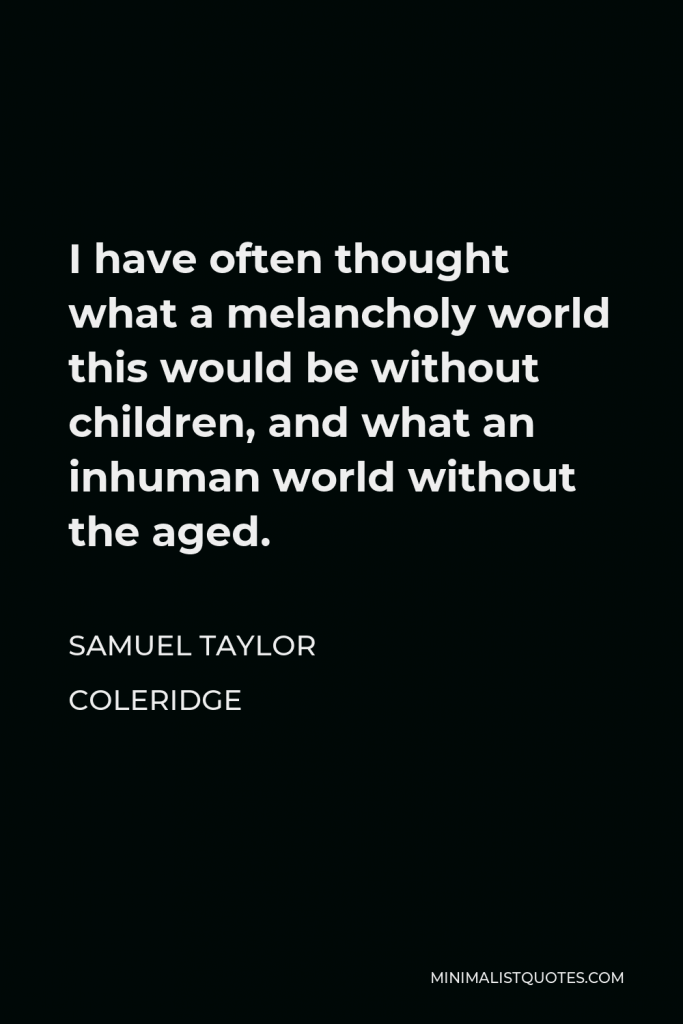 Samuel Taylor Coleridge Quote - I have often thought what a melancholy world this would be without children, and what an inhuman world without the aged.