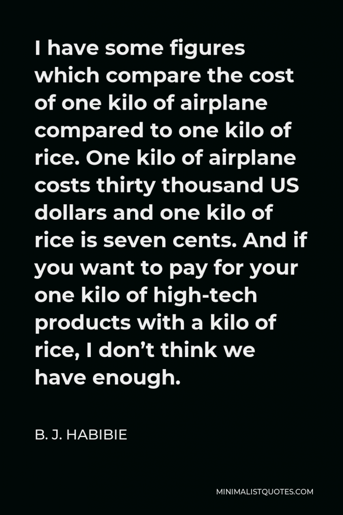 B. J. Habibie Quote - I have some figures which compare the cost of one kilo of airplane compared to one kilo of rice. One kilo of airplane costs thirty thousand US dollars and one kilo of rice is seven cents. And if you want to pay for your one kilo of high-tech products with a kilo of rice, I don’t think we have enough.