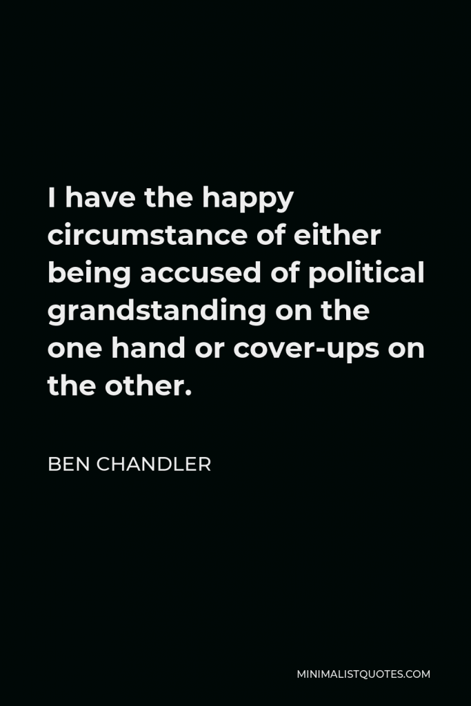 Ben Chandler Quote - I have the happy circumstance of either being accused of political grandstanding on the one hand or cover-ups on the other.