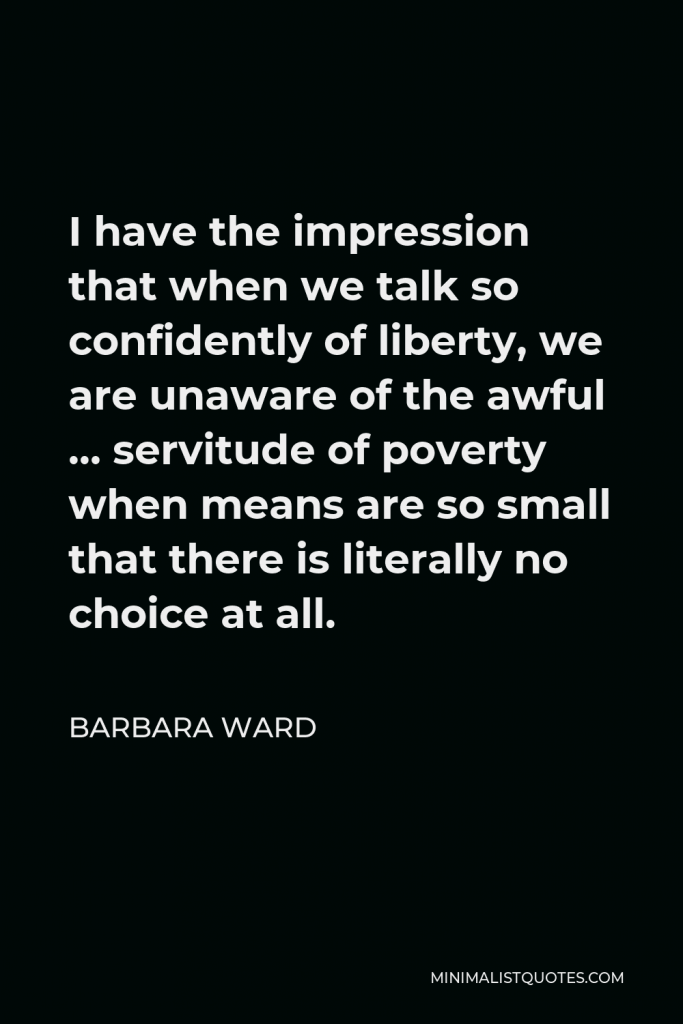Barbara Ward Quote - I have the impression that when we talk so confidently of liberty, we are unaware of the awful … servitude of poverty when means are so small that there is literally no choice at all.