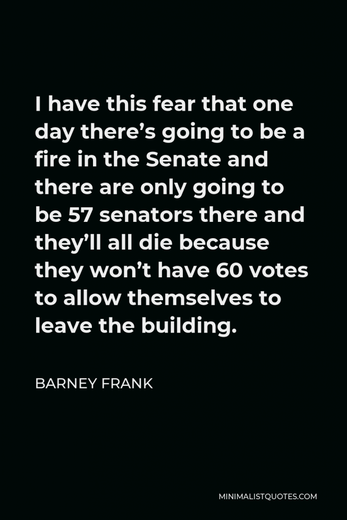 Barney Frank Quote - I have this fear that one day there’s going to be a fire in the Senate and there are only going to be 57 senators there and they’ll all die because they won’t have 60 votes to allow themselves to leave the building.