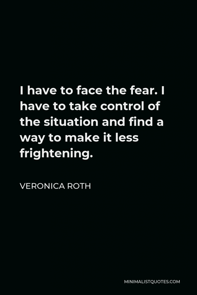 Veronica Roth Quote - I have to face the fear. I have to take control of the situation and find a way to make it less frightening.