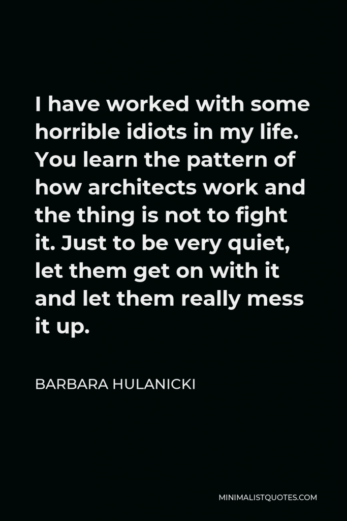 Barbara Hulanicki Quote - I have worked with some horrible idiots in my life. You learn the pattern of how architects work and the thing is not to fight it. Just to be very quiet, let them get on with it and let them really mess it up.