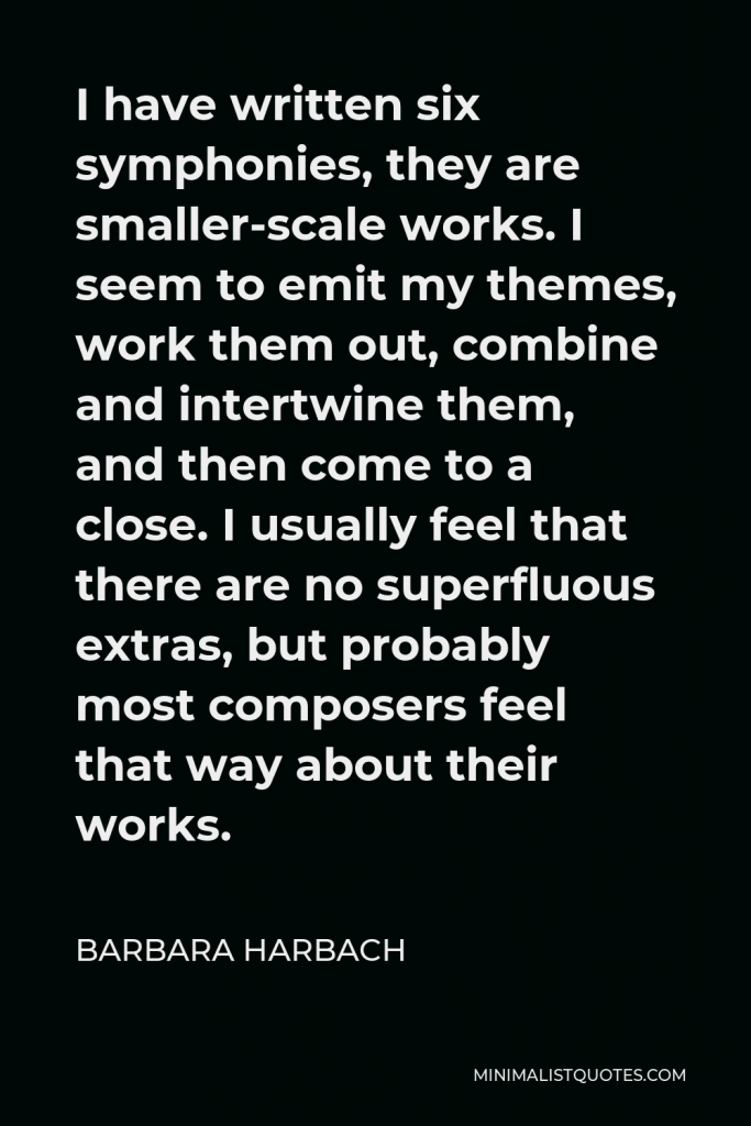 Barbara Harbach Quote - I have written six symphonies, they are smaller-scale works. I seem to emit my themes, work them out, combine and intertwine them, and then come to a close. I usually feel that there are no superfluous extras, but probably most composers feel that way about their works.