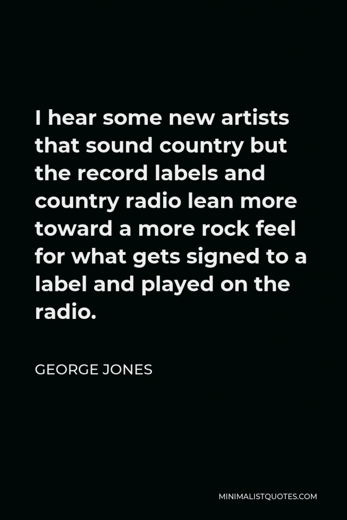 George Jones Quote - I hear some new artists that sound country but the record labels and country radio lean more toward a more rock feel for what gets signed to a label and played on the radio.
