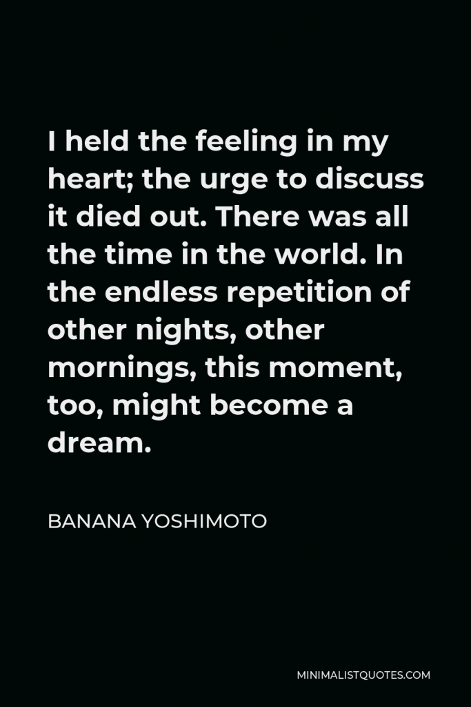 Banana Yoshimoto Quote - I held the feeling in my heart; the urge to discuss it died out. There was all the time in the world. In the endless repetition of other nights, other mornings, this moment, too, might become a dream.