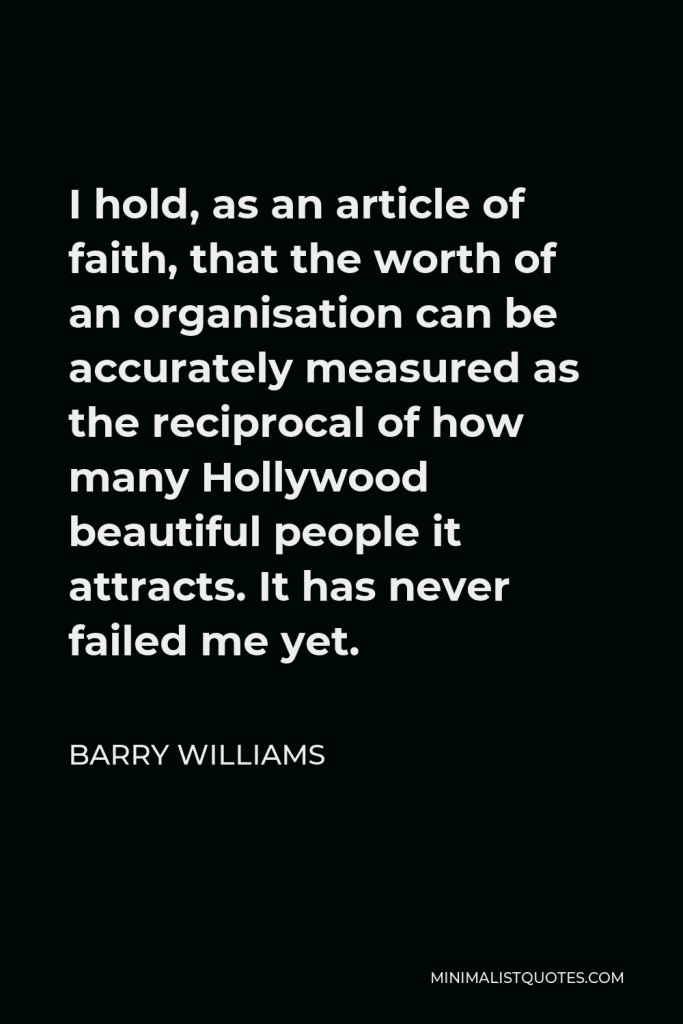 Barry Williams Quote - I hold, as an article of faith, that the worth of an organisation can be accurately measured as the reciprocal of how many Hollywood beautiful people it attracts. It has never failed me yet.