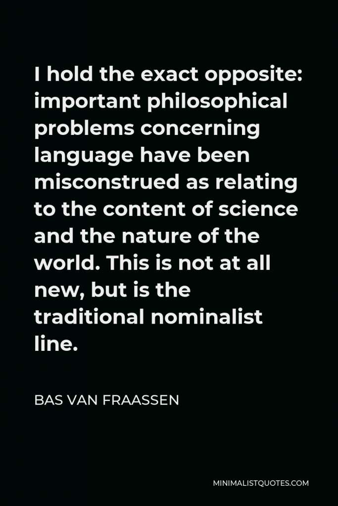 Bas van Fraassen Quote - I hold the exact opposite: important philosophical problems concerning language have been misconstrued as relating to the content of science and the nature of the world. This is not at all new, but is the traditional nominalist line.