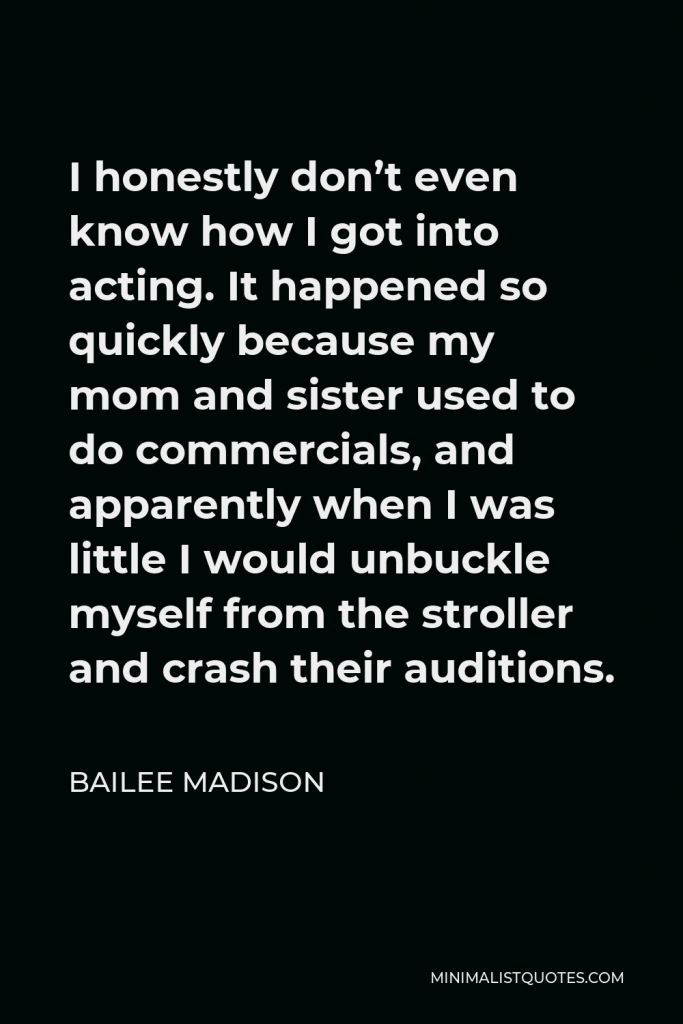 Bailee Madison Quote - I honestly don’t even know how I got into acting. It happened so quickly because my mom and sister used to do commercials, and apparently when I was little I would unbuckle myself from the stroller and crash their auditions.