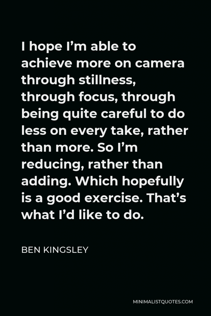 Ben Kingsley Quote - I hope I’m able to achieve more on camera through stillness, through focus, through being quite careful to do less on every take, rather than more. So I’m reducing, rather than adding. Which hopefully is a good exercise. That’s what I’d like to do.