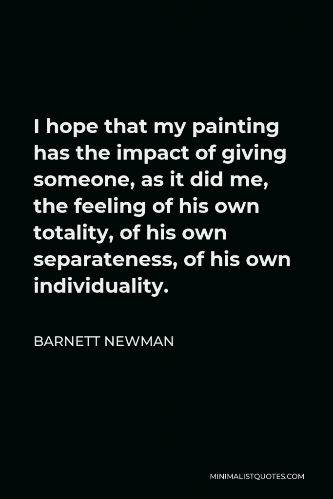 Barnett Newman Quote - I hope that my painting has the impact of giving someone, as it did me, the feeling of his own totality, of his own separateness, of his own individuality.